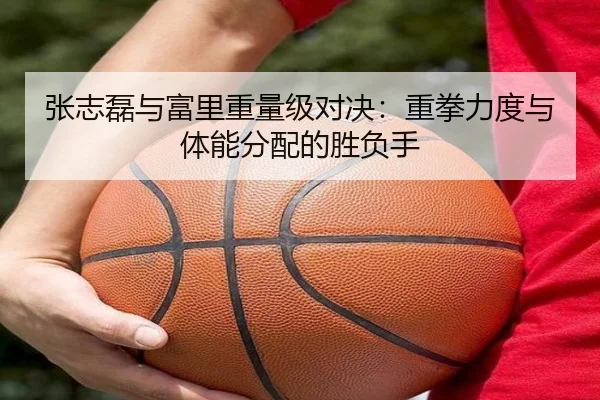 张志磊与富里重量级对决：重拳力度与体能分配的胜负手