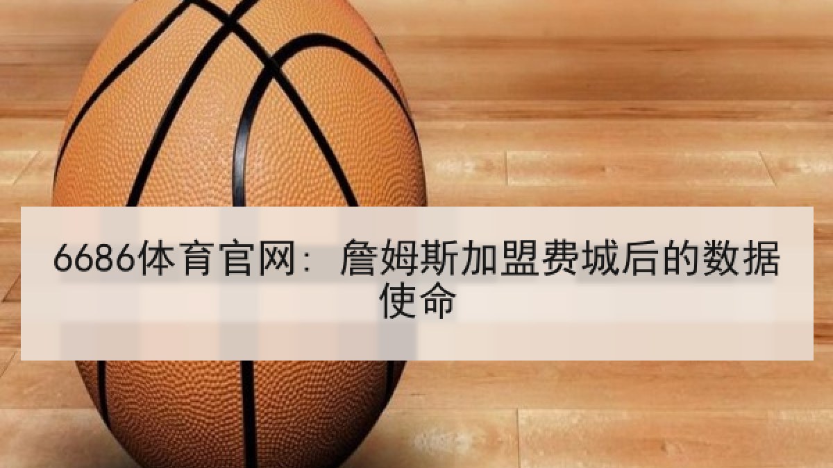 6686体育官网: 詹姆斯加盟费城后的数据使命