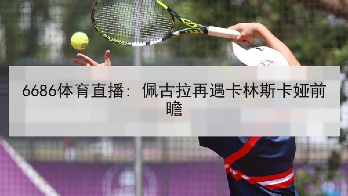 6686体育直播: 佩古拉再遇卡林斯卡娅前瞻 6686体育直播: 佩古拉再遇卡林斯卡娅前瞻