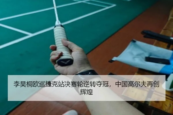 李昊桐欧巡捷克站决赛轮逆转夺冠，中国高尔夫再创辉煌