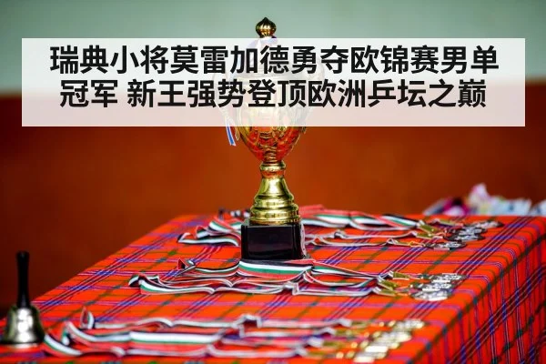 瑞典小将莫雷加德勇夺欧锦赛男单冠军 新王强势登顶欧洲乒坛之巅